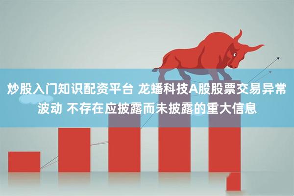 炒股入门知识配资平台 龙蟠科技A股股票交易异常波动 不存在应披露而未披露的重大信息