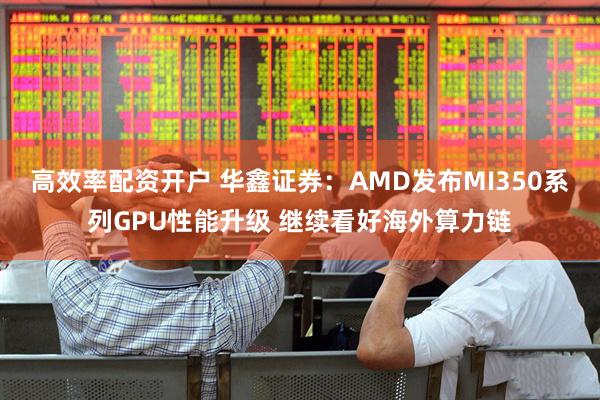 高效率配资开户 华鑫证券：AMD发布MI350系列GPU性能升级 继续看好海外算力链
