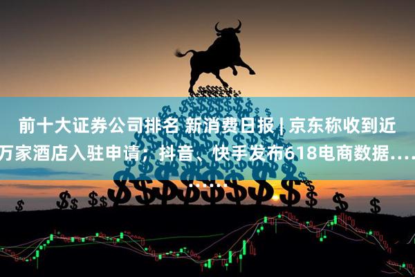 前十大证券公司排名 新消费日报 | 京东称收到近5万家酒店入驻申请；抖音、快手发布618电商数据……