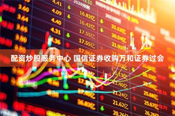 配资炒股服务中心 国信证券收购万和证券过会
