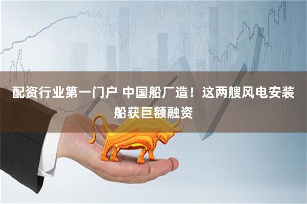 配资行业第一门户 中国船厂造！这两艘风电安装船获巨额融资