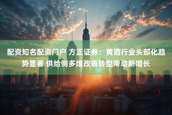 配资知名配资门户 方正证券：黄酒行业头部化趋势显著 供给侧多维改善转型带动新增长