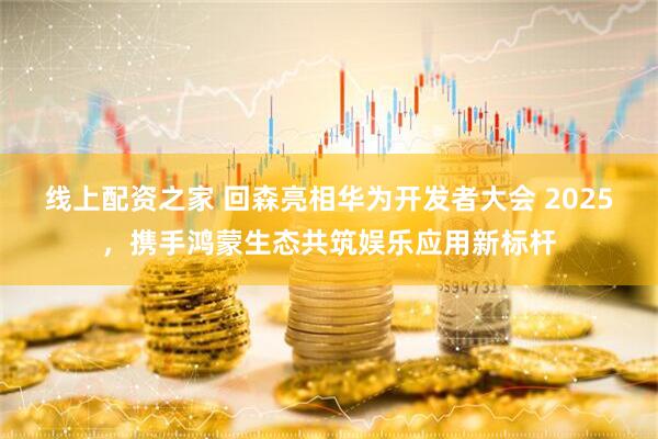 线上配资之家 回森亮相华为开发者大会 2025，携手鸿蒙生态共筑娱乐应用新标杆