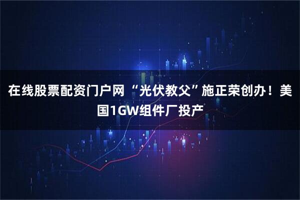 在线股票配资门户网 “光伏教父”施正荣创办！美国1GW组件厂投产