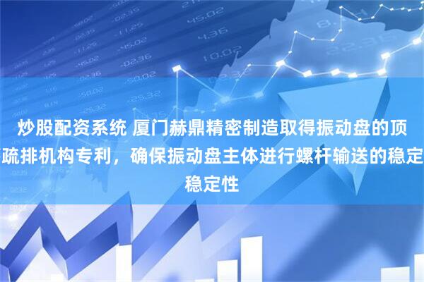 炒股配资系统 厦门赫鼎精密制造取得振动盘的顶落疏排机构专利，确保振动盘主体进行螺杆输送的稳定性