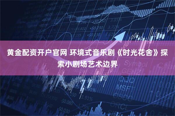黄金配资开户官网 环境式音乐剧《时光花舍》探索小剧场艺术边界
