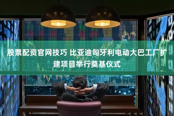 股票配资官网技巧 比亚迪匈牙利电动大巴工厂扩建项目举行奠基仪式