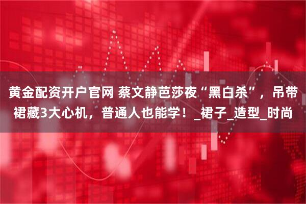 黄金配资开户官网 蔡文静芭莎夜“黑白杀”，吊带裙藏3大心机，普通人也能学！_裙子_造型_时尚