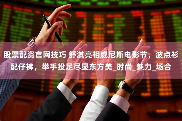 股票配资官网技巧 舒淇亮相威尼斯电影节，波点衫配仔裤，举手投足尽显东方美_时尚_魅力_场合