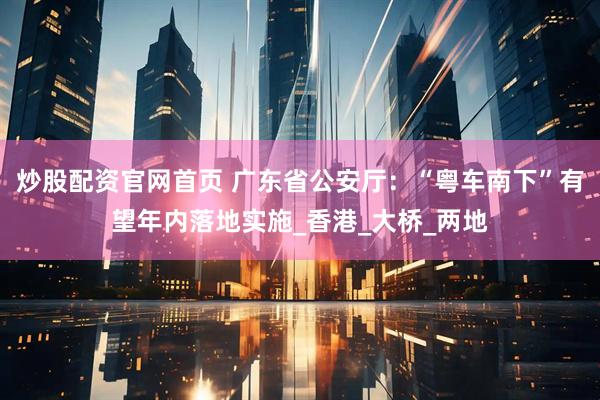 炒股配资官网首页 广东省公安厅：“粤车南下”有望年内落地实施_香港_大桥_两地