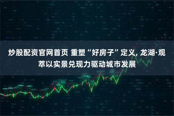 炒股配资官网首页 重塑“好房子”定义, 龙湖·观萃以实景兑现力驱动城市发展