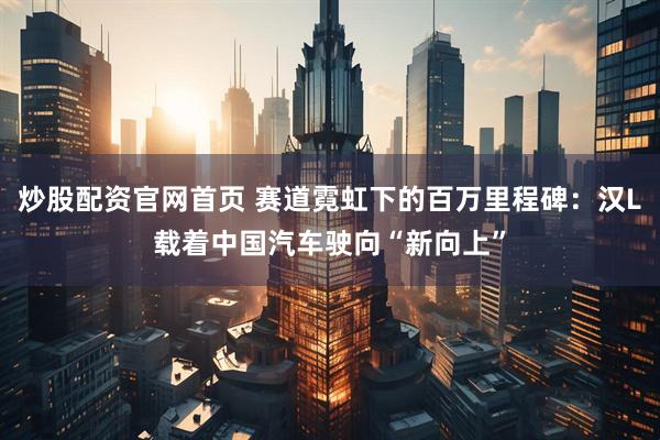 炒股配资官网首页 赛道霓虹下的百万里程碑：汉L载着中国汽车驶向“新向上”