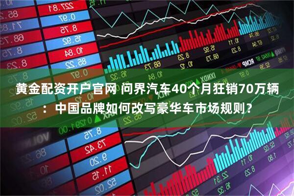 黄金配资开户官网 问界汽车40个月狂销70万辆：中国品牌如何改写豪华车市场规则？