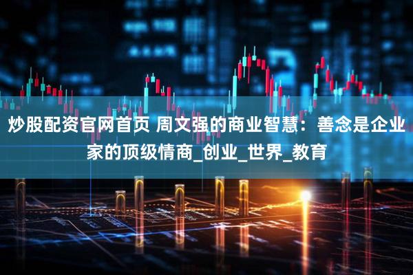炒股配资官网首页 周文强的商业智慧：善念是企业家的顶级情商_创业_世界_教育