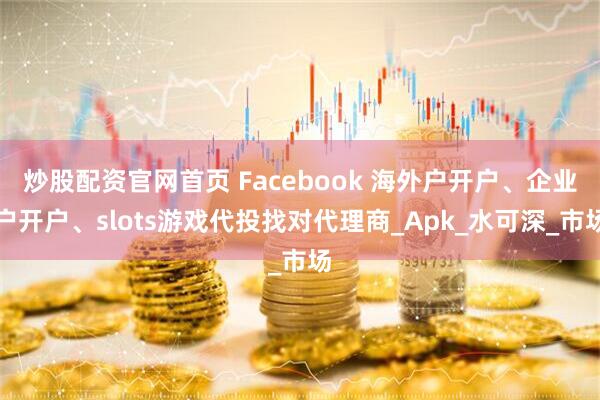 炒股配资官网首页 Facebook 海外户开户、企业户开户、slots游戏代投找对代理商_Apk_水可深_市场