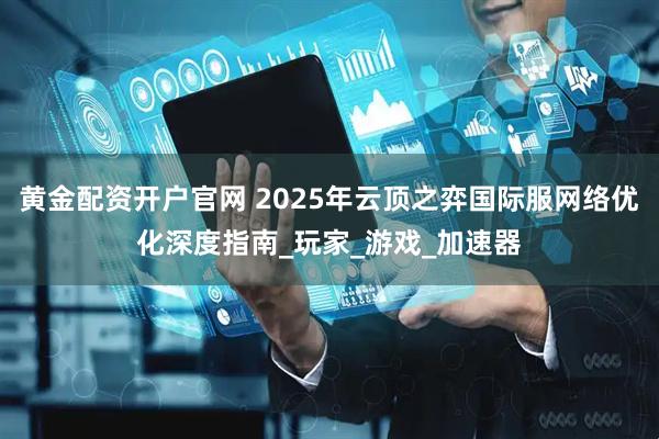 黄金配资开户官网 2025年云顶之弈国际服网络优化深度指南_玩家_游戏_加速器