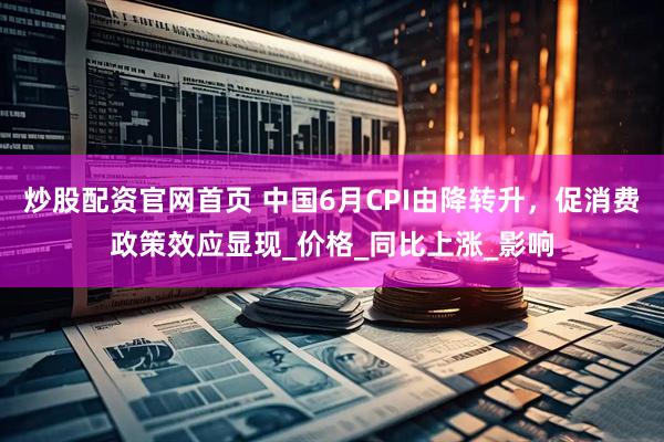 炒股配资官网首页 中国6月CPI由降转升，促消费政策效应显现_价格_同比上涨_影响