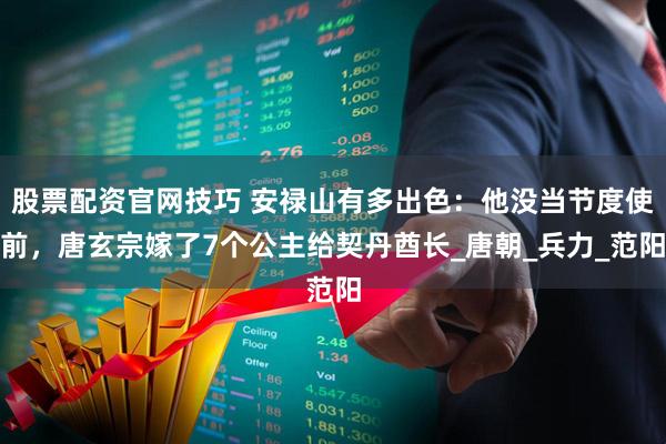 股票配资官网技巧 安禄山有多出色：他没当节度使前，唐玄宗嫁了7个公主给契丹酋长_唐朝_兵力_范阳