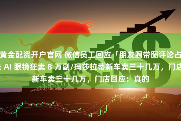黄金配资开户官网 微信员工回应「朋友圈带图评论占内存」/小米 AI 眼镜狂卖 8 万副/玛莎拉蒂新车卖三十几万，门店回应：真的