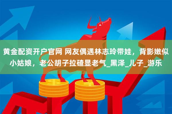 黄金配资开户官网 网友偶遇林志玲带娃，背影嫩似小姑娘，老公胡子拉碴显老气_黑泽_儿子_游乐