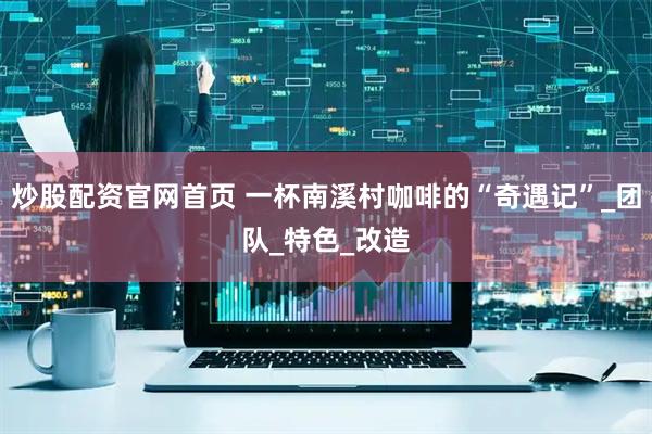 炒股配资官网首页 一杯南溪村咖啡的“奇遇记”_团队_特色_改造
