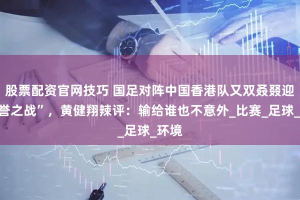 股票配资官网技巧 国足对阵中国香港队又双叒叕迎“荣誉之战”，黄健翔辣评：输给谁也不意外_比赛_足球_环境
