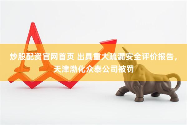 炒股配资官网首页 出具重大疏漏安全评价报告，天津渤化众泰公司被罚