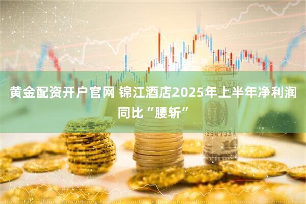 黄金配资开户官网 锦江酒店2025年上半年净利润同比“腰斩”