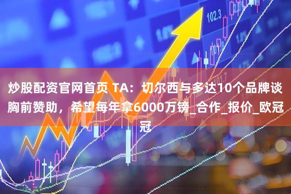 炒股配资官网首页 TA：切尔西与多达10个品牌谈胸前赞助，希望每年拿6000万镑_合作_报价_欧冠
