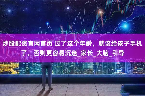 炒股配资官网首页 过了这个年龄，就该给孩子手机了，否则更容易沉迷_家长_大脑_引导