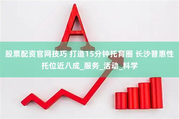 股票配资官网技巧 打造15分钟托育圈 长沙普惠性托位近八成_服务_活动_科学