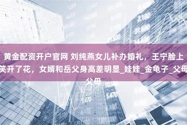 黄金配资开户官网 刘纯燕女儿补办婚礼，王宁脸上笑开了花，女婿和岳父身高差明显_娃娃_金龟子_父母