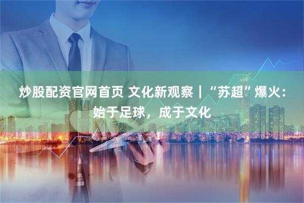 炒股配资官网首页 文化新观察｜“苏超”爆火：始于足球，成于文化