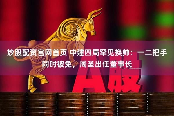 炒股配资官网首页 中建四局罕见换帅：一二把手同时被免，周圣出任董事长