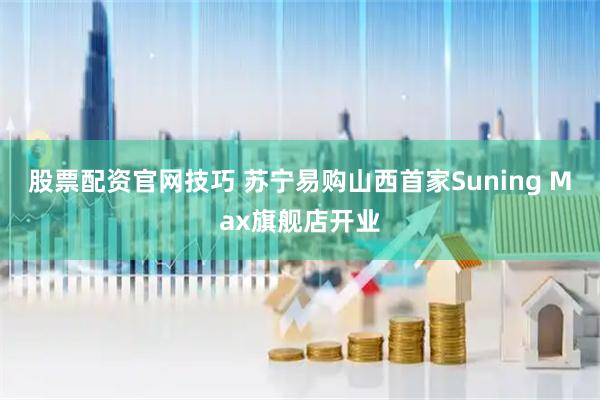 股票配资官网技巧 苏宁易购山西首家Suning Max旗舰店开业