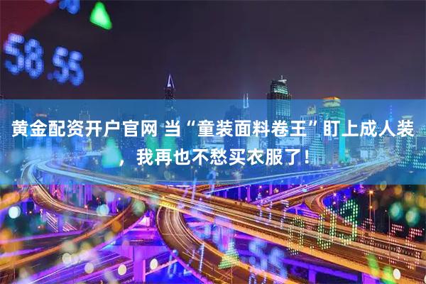 黄金配资开户官网 当“童装面料卷王”盯上成人装，我再也不愁买衣服了！