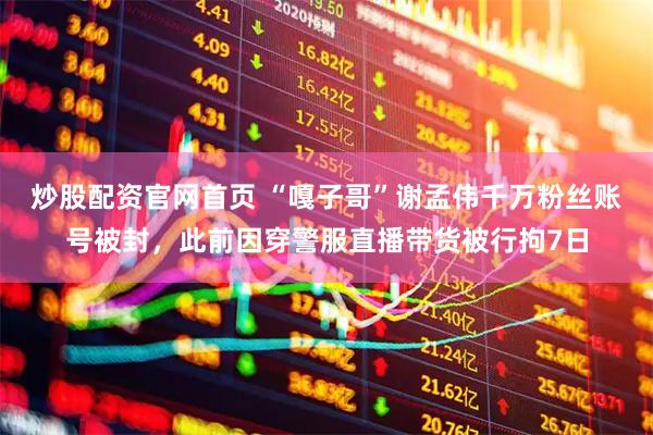 炒股配资官网首页 “嘎子哥”谢孟伟千万粉丝账号被封，此前因穿警服直播带货被行拘7日