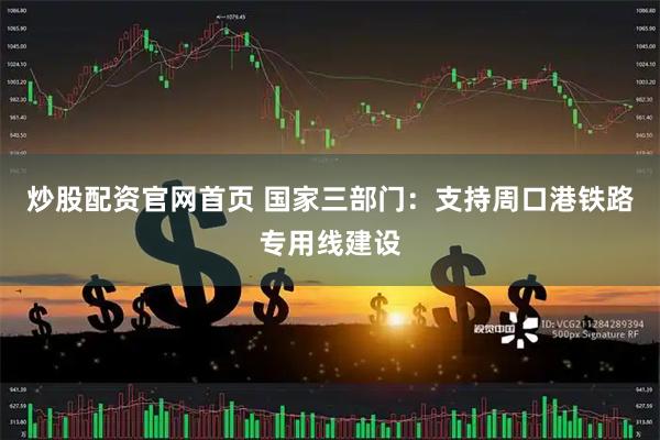 炒股配资官网首页 国家三部门：支持周口港铁路专用线建设