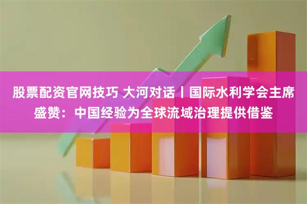 股票配资官网技巧 大河对话丨国际水利学会主席盛赞：中国经验为全球流域治理提供借鉴