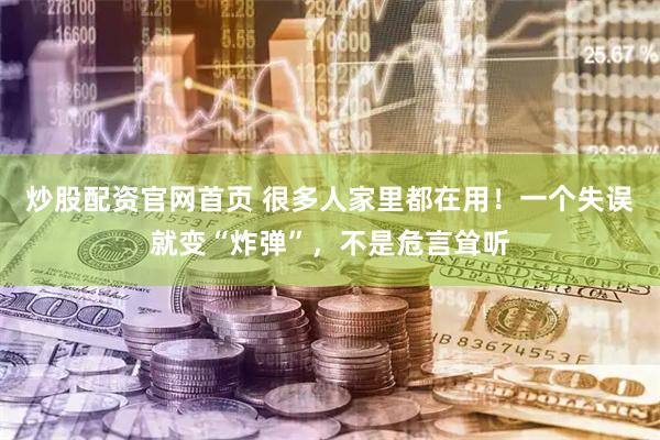 炒股配资官网首页 很多人家里都在用！一个失误就变“炸弹”，不是危言耸听