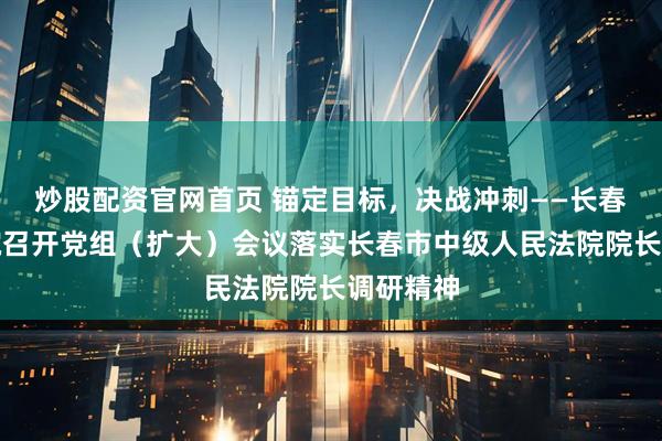炒股配资官网首页 锚定目标,决战冲刺——长春净月法院召开党组(扩大)会议落实长春市中级人民法院院长调研精神