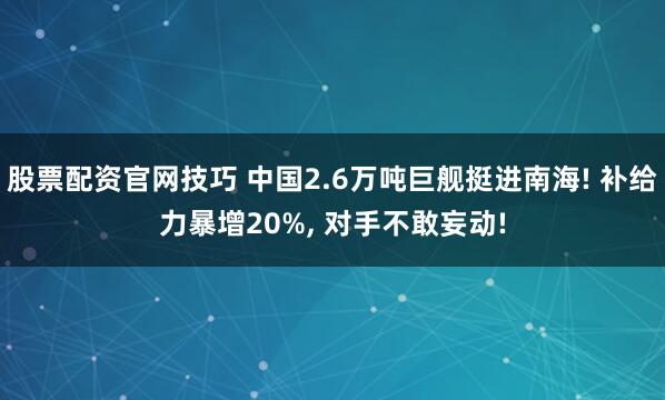 股票配资官网技巧 中国2.6万吨巨舰挺进南海! 补给力暴增20%, 对手不敢妄动!