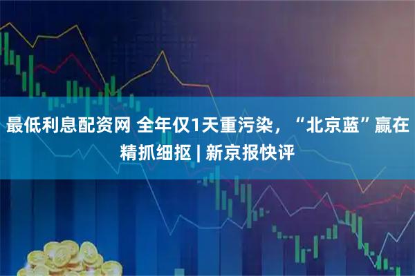 最低利息配资网 全年仅1天重污染，“北京蓝”赢在精抓细抠 | 新京报快评