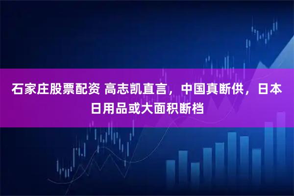 石家庄股票配资 高志凯直言，中国真断供，日本日用品或大面积断档