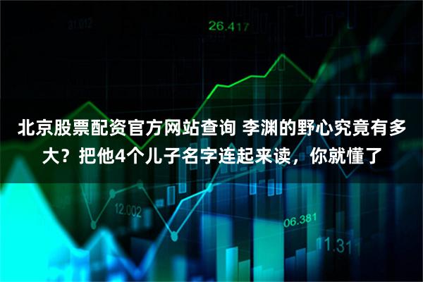 北京股票配资官方网站查询 李渊的野心究竟有多大？把他4个儿子名字连起来读，你就懂了