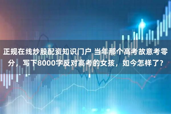 正规在线炒股配资知识门户 当年那个高考故意考零分，写下8000字反对高考的女孩，如今怎样了？