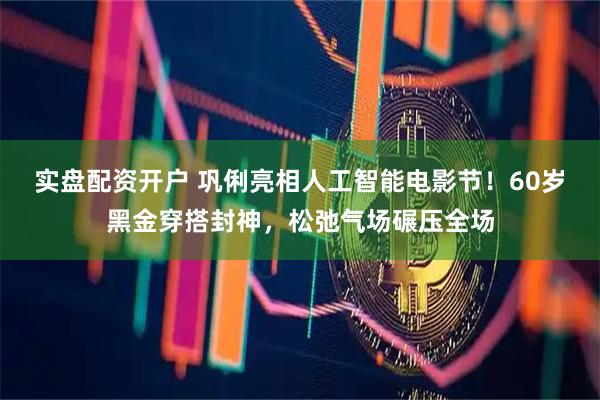 实盘配资开户 巩俐亮相人工智能电影节！60岁黑金穿搭封神，松弛气场碾压全场