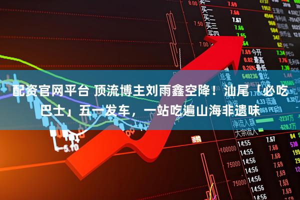 配资官网平台 顶流博主刘雨鑫空降！汕尾「必吃巴士」五一发车，一站吃遍山海非遗味