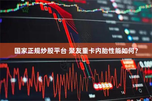 国家正规炒股平台 聚友重卡内胎性能如何?