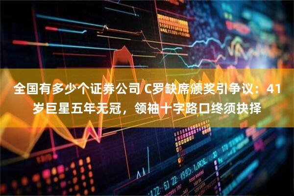 全国有多少个证券公司 C罗缺席颁奖引争议：41岁巨星五年无冠，领袖十字路口终须抉择